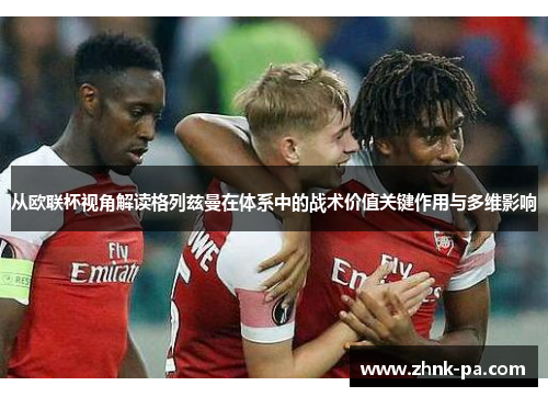 从欧联杯视角解读格列兹曼在体系中的战术价值关键作用与多维影响 从欧联杯视角解读格列兹曼在体系中的战术价值关键作用与多维影响