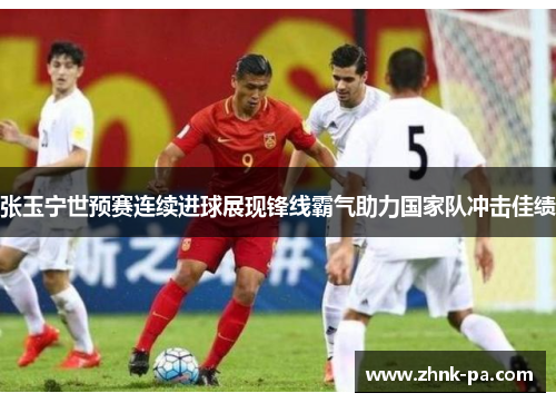 张玉宁世预赛连续进球展现锋线霸气助力国家队冲击佳绩 张玉宁世预赛连续进球展现锋线霸气助力国家队冲击佳绩